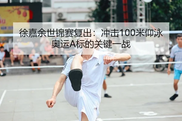 徐嘉余世锦赛复出：冲击100米仰泳奥运A标的关键一战