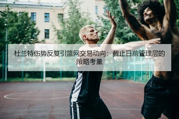 杜兰特伤势反复引篮网交易动向：截止日前管理层的策略考量